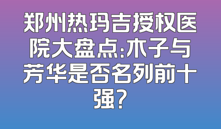 郑州热玛吉授权医院大盘点：木子与芳华是否名列前十强？