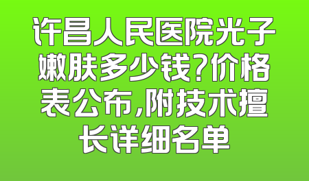 许昌人民医院光子嫩肤多少钱？价格表公布，附技术擅长详细名单
