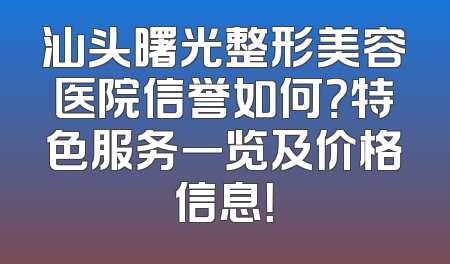 汕头曙光整形美容医院信誉如何？特色服务一览及价格信息！