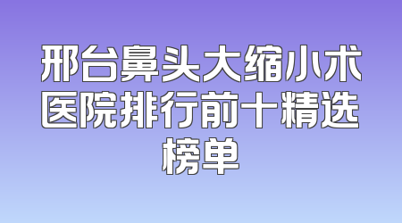 邢台鼻头大缩小术医院排行前十精选榜单