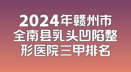 2024年赣州市全南县乳头凹陷整形医院三甲排名