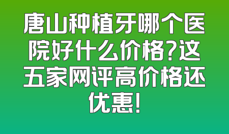 唐山种植牙哪个医院好什么价格？这五家网评高价格还优惠！