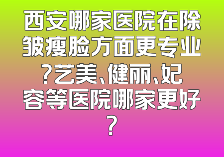 西安哪家医院在除皱瘦脸方面更专业？艺美、健丽、妃容等医院哪家更好？