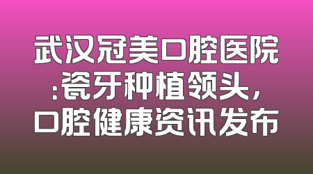 武汉冠美口腔医院：瓷牙种植领头，口腔健康资讯发布