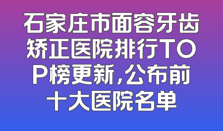 石家庄市面容牙齿矫正医院排行TOP榜更新，公布前十大医院名单
