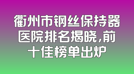 衢州市钢丝保持器医院排名揭晓，前十佳榜单出炉