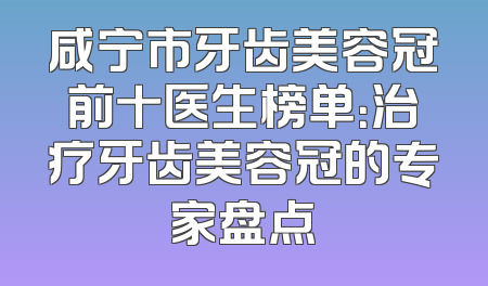 咸宁市牙齿美容冠前十医生榜单：治疗牙齿美容冠的专家盘点