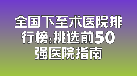 全国下至术医院排行榜：挑选前50强医院指南