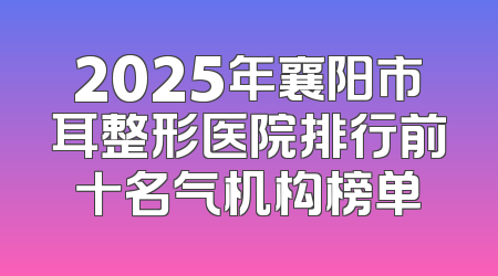 2025年襄阳市耳整形医院排行前十名气机构榜单