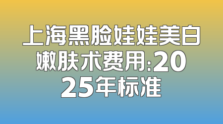 上海黑脸娃娃美白嫩肤术费用：2025年标准