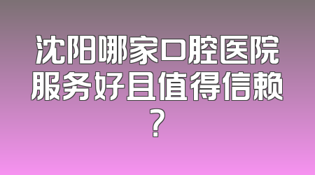 沈阳哪家口腔医院服务好且值得信赖？