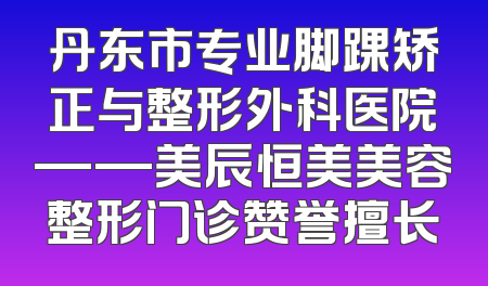 丹东市专业脚踝矫正与整形外科医院——美辰恒美美容整形门诊赞誉擅长