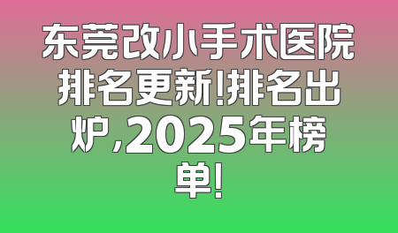 东莞改小手术医院排名更新！排名出炉，2025年榜单！