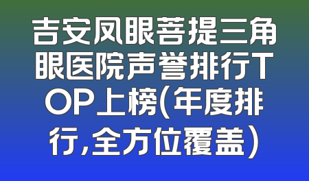 吉安凤眼菩提三角眼医院声誉排行TOP上榜（年度排行，全方位覆盖）