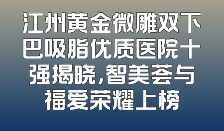 江州黄金微雕双下巴吸脂优质医院十强揭晓，智美荟与福爱荣耀上榜