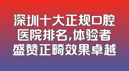 深圳十大正规口腔医院排名，体验者盛赞正畸效果卓越