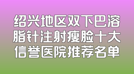 绍兴地区双下巴溶脂针注射瘦脸十大信誉医院推荐名单