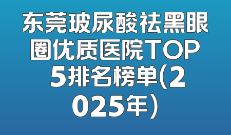 东莞玻尿酸祛黑眼圈优质医院TOP 5排名榜单（2025年）