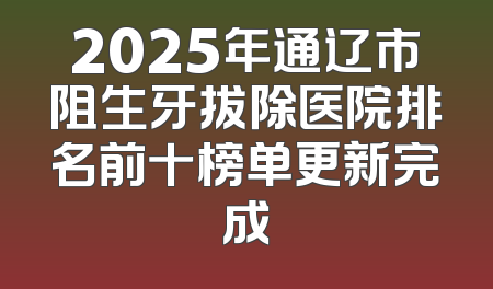 2025年通辽市阻生牙拔除医院排名前十榜单更新完成