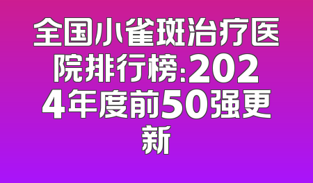 全国小雀斑治疗医院排行榜：2024年度前50强更新