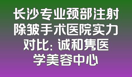 长沙专业颈部注射除皱手术医院实力对比：皕诚和隽医学美容中心