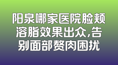 阳泉哪家医院脸颊溶脂效果出众，告别面部赘肉困扰
