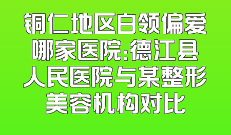 铜仁地区白领偏爱哪家医院：德江县人民医院与某整形美容机构对比