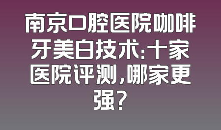 南京口腔医院咖啡牙美白技术：十家医院评测，哪家更强？