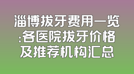 淄博拔牙费用一览：各医院拔牙价格及推荐机构汇总
