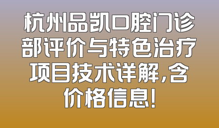 杭州品凯口腔门诊部评价与特色治疗项目技术详解，含价格信息！