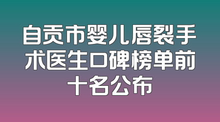 自贡市婴儿唇裂手术医生口碑榜单前十名公布