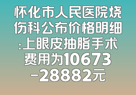怀化市人民医院烧伤科公布价格明细：上眼皮抽脂手术费用为10673-28882元