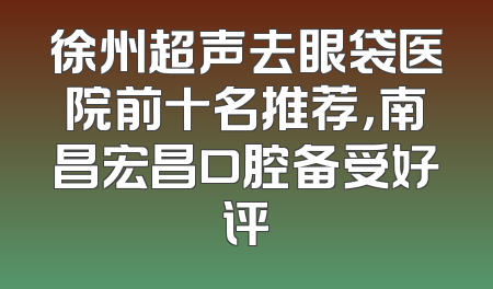 徐州超声去眼袋医院前十名推荐，南昌宏昌口腔备受好评