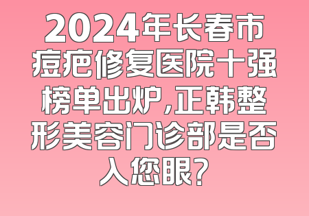 2024年长春市痘疤修复医院十强榜单出炉，正韩整形美容门诊部是否入您眼？