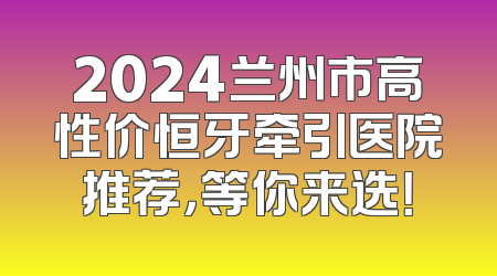 2024兰州市高性价恒牙牵引医院推荐，等你来选！