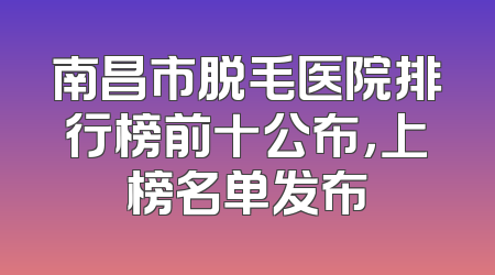 南昌市脱毛医院排行榜前十公布，上榜名单发布