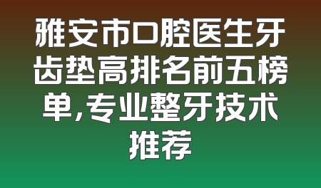雅安市口腔医生牙齿垫高排名前五榜单，专业整牙技术推荐