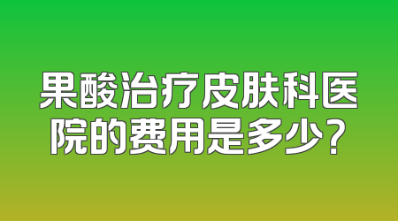 果酸治疗皮肤科医院的费用是多少？
