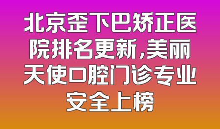 北京歪下巴矫正医院排名更新，美丽天使口腔门诊专业安全上榜