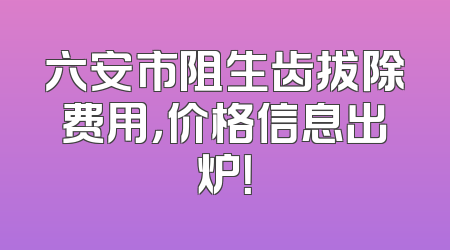 六安市阻生齿拔除费用，价格信息出炉！
