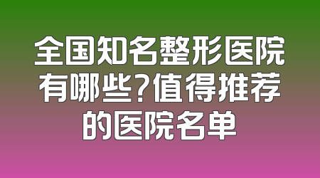 全国知名整形医院有哪些？值得推荐的医院名单