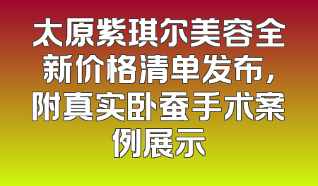 太原紫琪尔美容全新价格清单发布，附真实卧蚕手术案例展示