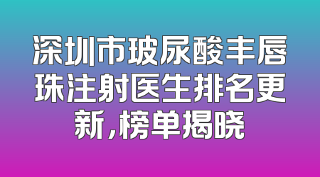 深圳市玻尿酸丰唇珠注射医生排名更新，榜单揭晓