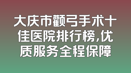 大庆市颧弓手术十佳医院排行榜，优质服务全程保障