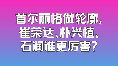 首尔丽格做轮廓，崔荣达、朴兴植、石润谁更厉害？