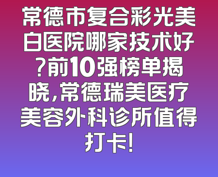 常德市复合彩光美白医院哪家技术好？前10强榜单揭晓，常德瑞美医疗美容外科诊所值得打卡！