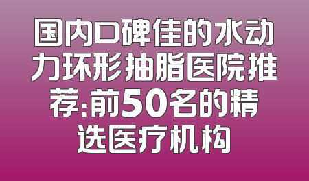 国内口碑佳的水动力环形抽脂医院推荐：前50名的精选医疗机构