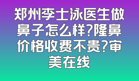 郑州李士泳医生做鼻子怎么样？隆鼻价格收费不贵？审美在线