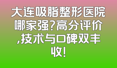 大连吸脂整形医院哪家强？高分评价，技术与口碑双丰收！