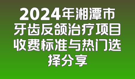 2024年湘潭市牙齿反颌治疗项目收费标准与热门选择分享